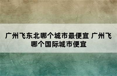 广州飞东北哪个城市最便宜 广州飞哪个国际城市便宜